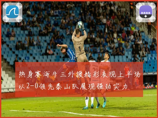 热身赛海牛三外援精彩表现上半场以2-0领先泰山队展现强劲实力