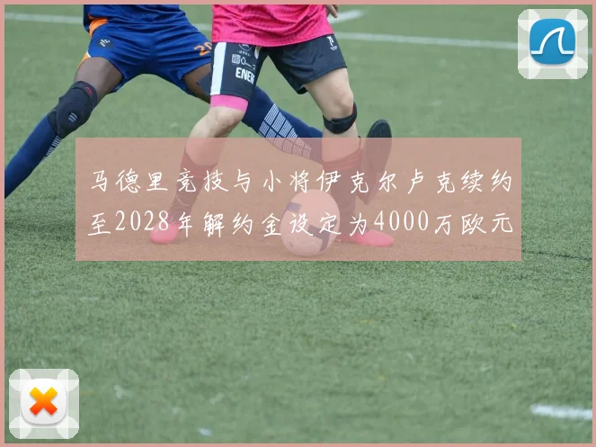 马德里竞技与小将伊克尔卢克续约至2028年解约金设定为4000万欧元