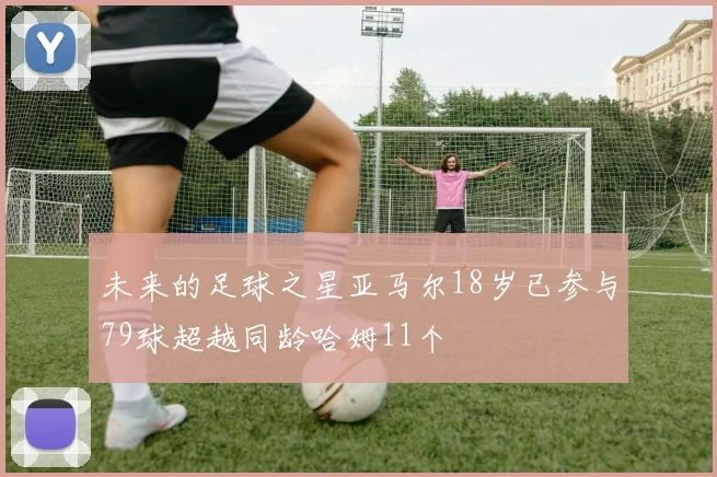 未来的足球之星亚马尔18岁已参与79球超越同龄哈姆11个