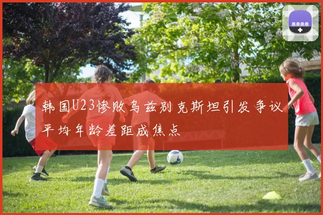 韩国U23惨败乌兹别克斯坦引发争议平均年龄差距成焦点