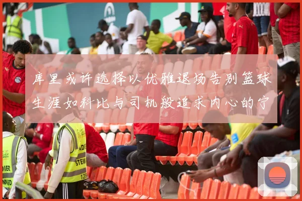 库里或许选择以优雅退场告别篮球生涯如科比与司机般追求内心的宁静