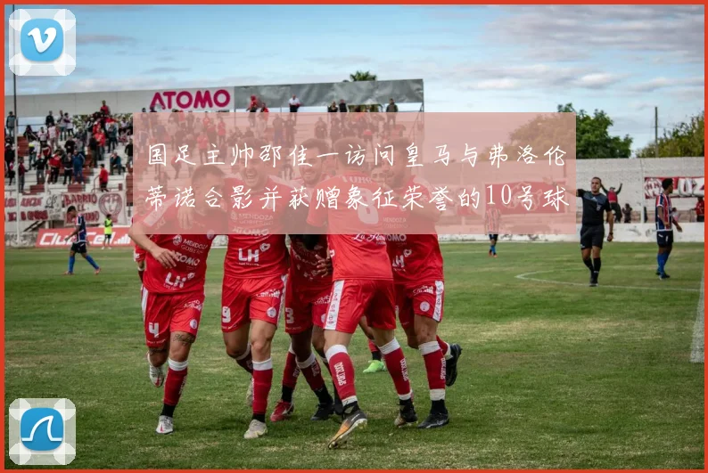 国足主帅邵佳一访问皇马与弗洛伦蒂诺合影并获赠象征荣誉的10号球衣