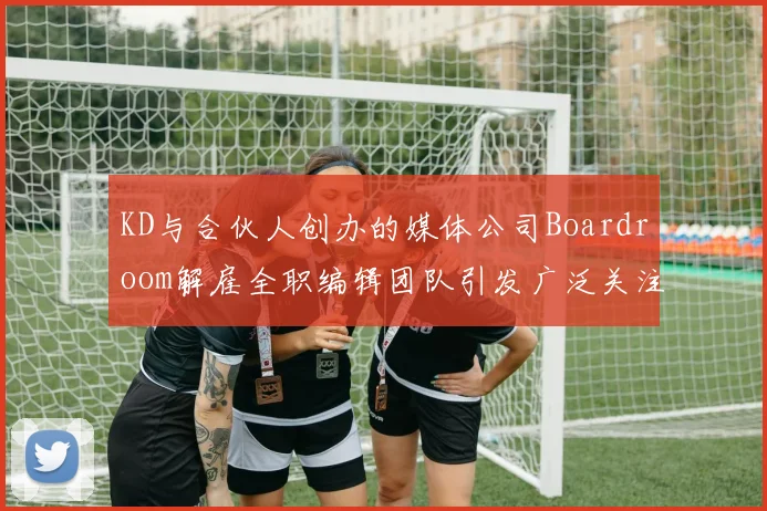 KD与合伙人创办的媒体公司Boardroom解雇全职编辑团队引发广泛关注