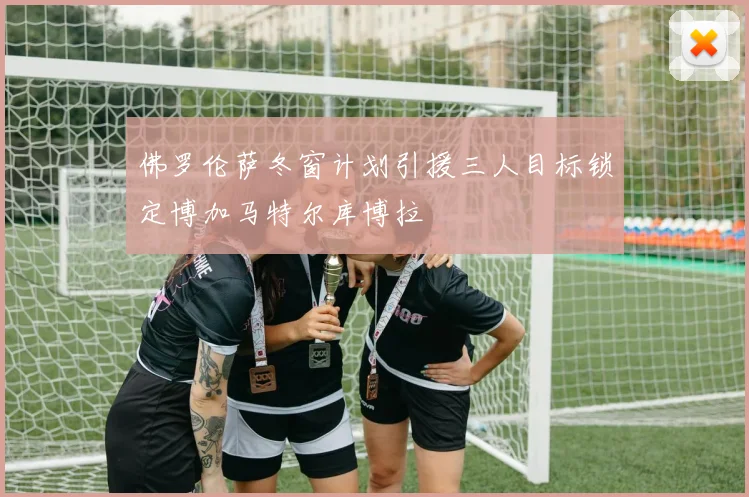 佛罗伦萨冬窗计划引援三人目标锁定博加马特尔库博拉