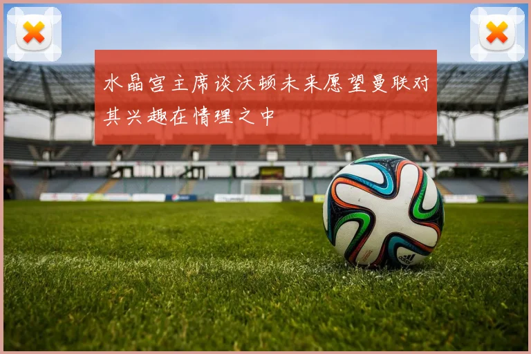 水晶宫主席谈沃顿未来愿望曼联对其兴趣在情理之中