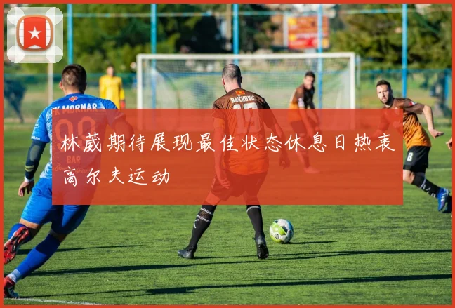 林葳期待展现最佳状态休息日热衷高尔夫运动